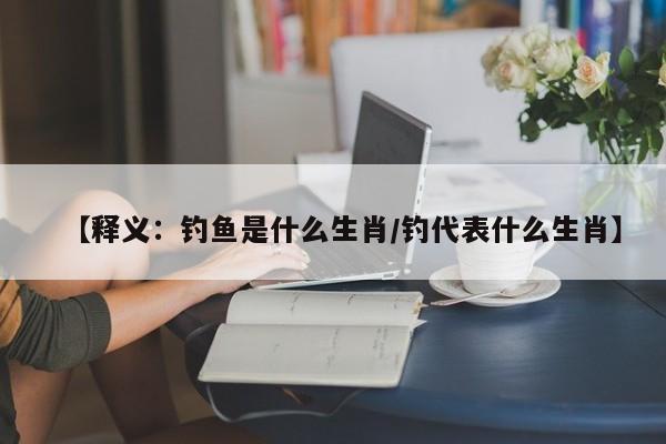 【释义：钓鱼是什么生肖/钓代表什么生肖】